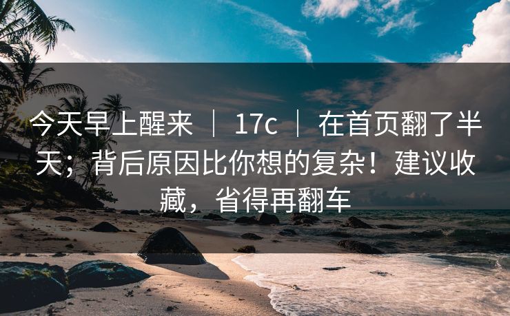 今天早上醒来 ｜ 17c ｜ 在首页翻了半天；背后原因比你想的复杂！建议收藏，省得再翻车