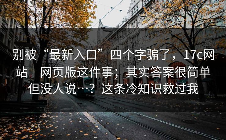 别被“最新入口”四个字骗了，17c网站｜网页版这件事；其实答案很简单但没人说…？这条冷知识救过我