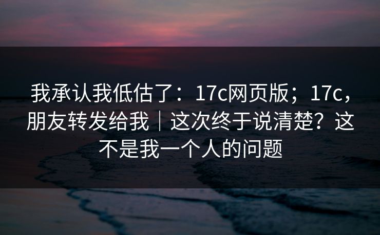 我承认我低估了：17c网页版；17c，朋友转发给我｜这次终于说清楚？这不是我一个人的问题