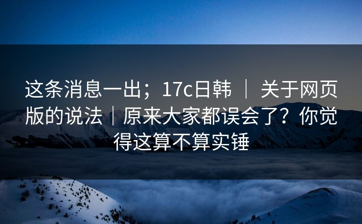 这条消息一出；17c日韩 ｜ 关于网页版的说法｜原来大家都误会了？你觉得这算不算实锤