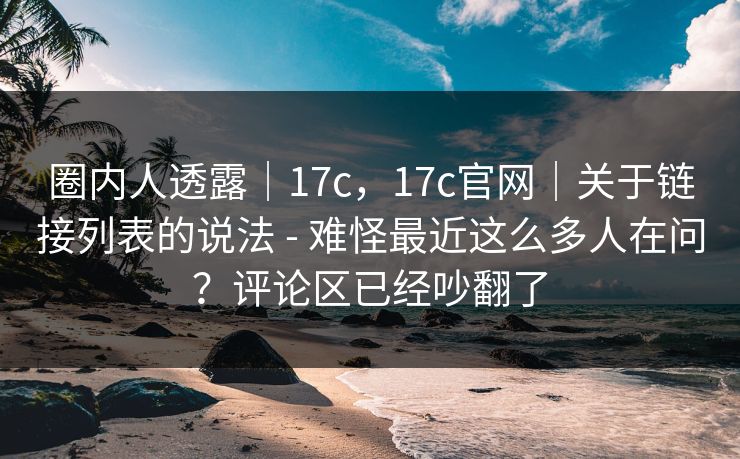 圈内人透露｜17c，17c官网｜关于链接列表的说法 - 难怪最近这么多人在问？评论区已经吵翻了