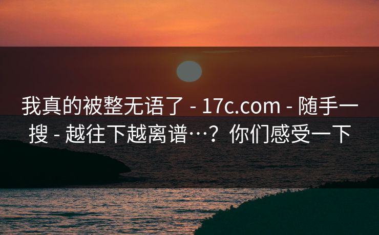 我真的被整无语了 - 17c.com - 随手一搜 - 越往下越离谱…？你们感受一下
