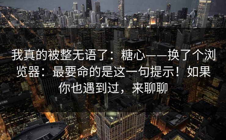 我真的被整无语了：糖心——换了个浏览器：最要命的是这一句提示！如果你也遇到过，来聊聊