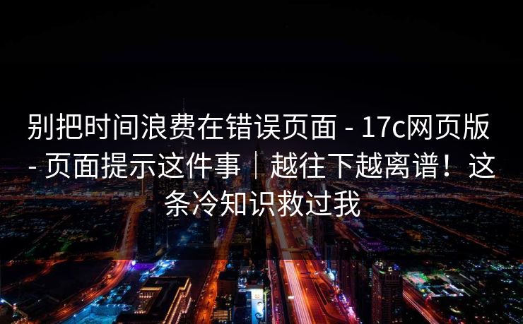 别把时间浪费在错误页面 - 17c网页版 - 页面提示这件事｜越往下越离谱！这条冷知识救过我