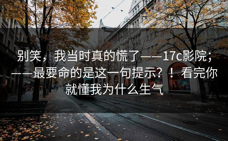 别笑，我当时真的慌了——17c影院；——最要命的是这一句提示？！看完你就懂我为什么生气