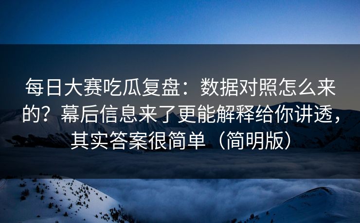 每日大赛吃瓜复盘：数据对照怎么来的？幕后信息来了更能解释给你讲透，其实答案很简单（简明版）
