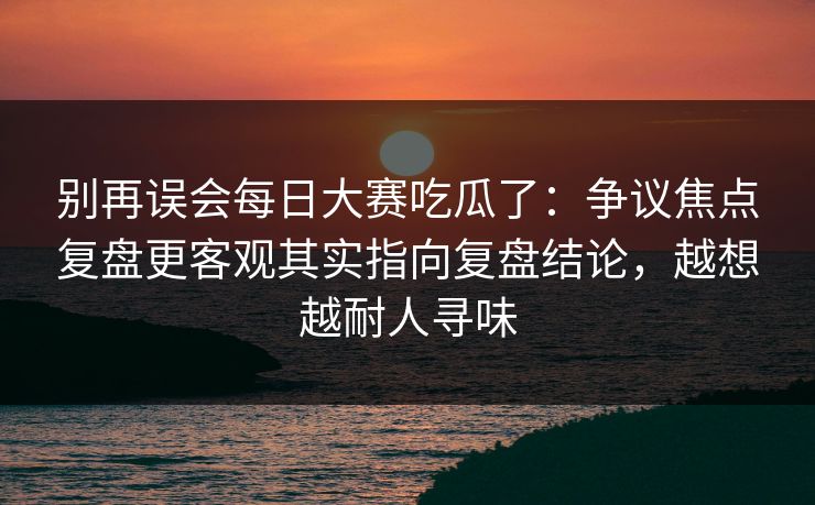 别再误会每日大赛吃瓜了:争议焦点复盘更客观其实指向复盘结论,越想越耐人寻味 别再误会每日大赛吃瓜了:争议焦点复盘更客观其实指向复盘结论,越想越耐人寻味
