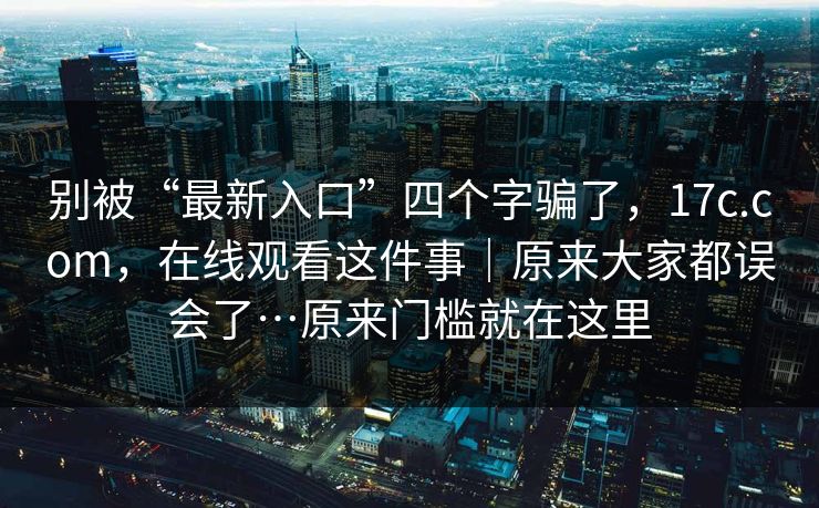 别被“最新入口”四个字骗了，17c.com，在线观看这件事｜原来大家都误会了…原来门槛就在这里