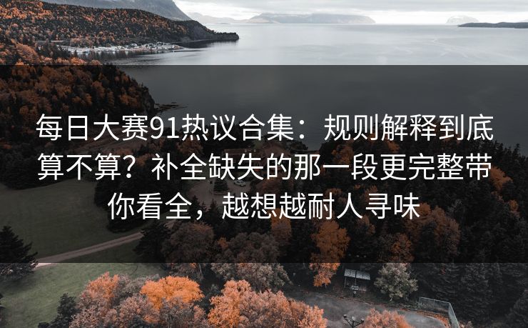 每日大赛91热议合集：规则解释到底算不算？补全缺失的那一段更完整带你看全，越想越耐人寻味