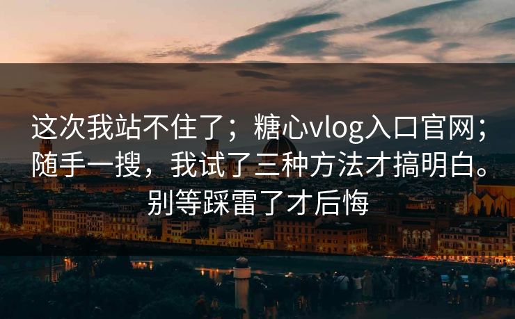 这次我站不住了；糖心vlog入口官网；随手一搜，我试了三种方法才搞明白。别等踩雷了才后悔
