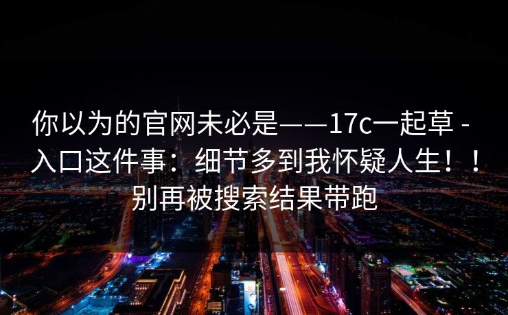 你以为的官网未必是——17c一起草 - 入口这件事：细节多到我怀疑人生！！别再被搜索结果带跑