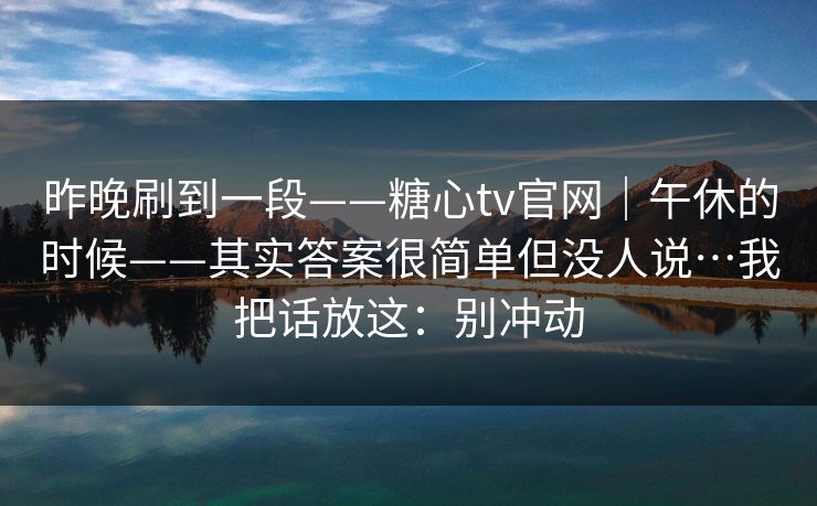 昨晚刷到一段——糖心tv官网｜午休的时候——其实答案很简单但没人说…我把话放这：别冲动