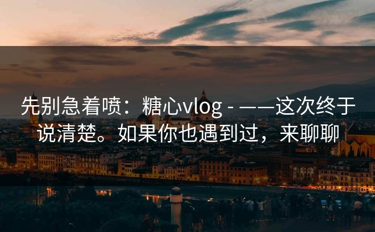 先别急着喷：糖心vlog - ——这次终于说清楚。如果你也遇到过，来聊聊