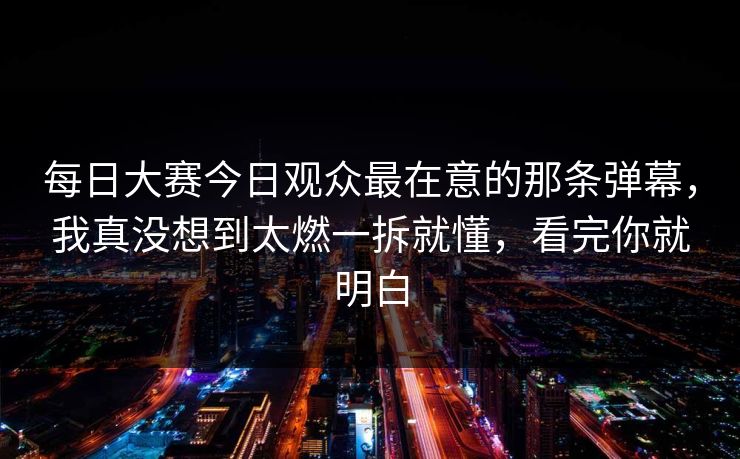 每日大赛今日观众最在意的那条弹幕，我真没想到太燃一拆就懂，看完你就明白
