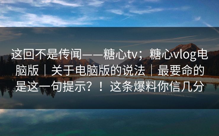 这回不是传闻——糖心tv；糖心vlog电脑版｜关于电脑版的说法｜最要命的是这一句提示？！这条爆料你信几分