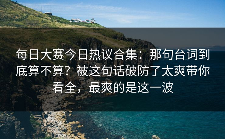 每日大赛今日热议合集：那句台词到底算不算？被这句话破防了太爽带你看全，最爽的是这一波
