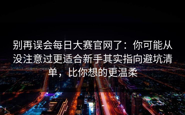别再误会每日大赛官网了：你可能从没注意过更适合新手其实指向避坑清单，比你想的更温柔