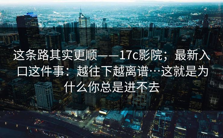 这条路其实更顺——17c影院；最新入口这件事：越往下越离谱…这就是为什么你总是进不去