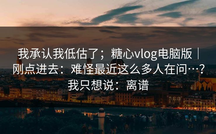 我承认我低估了；糖心vlog电脑版｜刚点进去：难怪最近这么多人在问…？我只想说：离谱