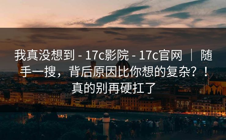 我真没想到 - 17c影院 - 17c官网 ｜ 随手一搜，背后原因比你想的复杂？！真的别再硬扛了