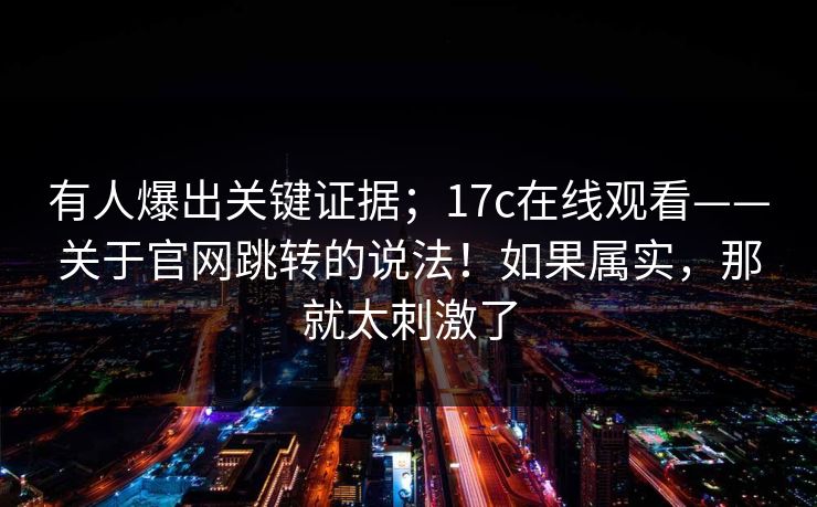有人爆出关键证据；17c在线观看——关于官网跳转的说法！如果属实，那就太刺激了