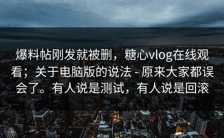 爆料帖刚发就被删，糖心vlog在线观看；关于电脑版的说法 - 原来大家都误会了。有人说是测试，有人说是回滚