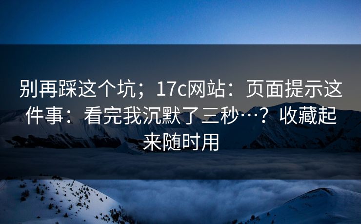别再踩这个坑；17c网站：页面提示这件事：看完我沉默了三秒…？收藏起来随时用
