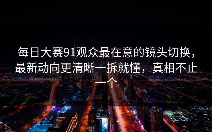 每日大赛91观众最在意的镜头切换，最新动向更清晰一拆就懂，真相不止一个