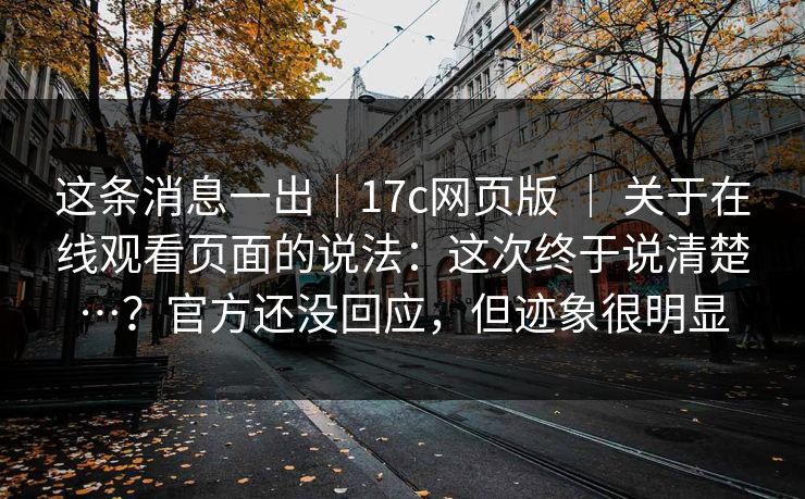 这条消息一出｜17c网页版 ｜ 关于在线观看页面的说法：这次终于说清楚…？官方还没回应，但迹象很明显